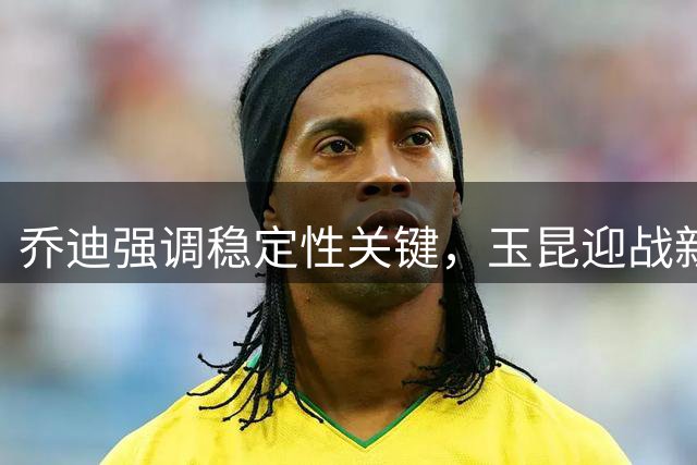 乔迪强调稳定性关键，玉昆迎战新鹏城力求主场三分