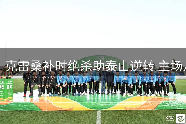 克雷桑补时绝杀助泰山逆转 主场八连斩津门虎创纪录